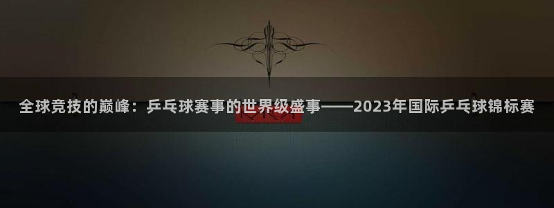 玩球直播wqzb：全球竞技的巅峰：乒乓球赛事的世界级盛事——2023年国际乒乓球锦标赛